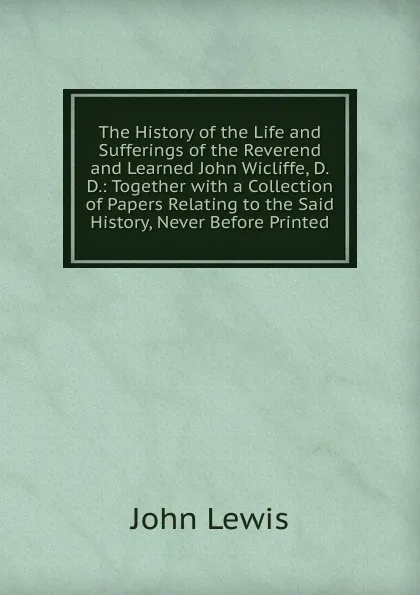 Обложка книги The History of the Life and Sufferings of the Reverend and Learned John Wicliffe, D.D.: Together with a Collection of Papers Relating to the Said History, Never Before Printed, John Lewis