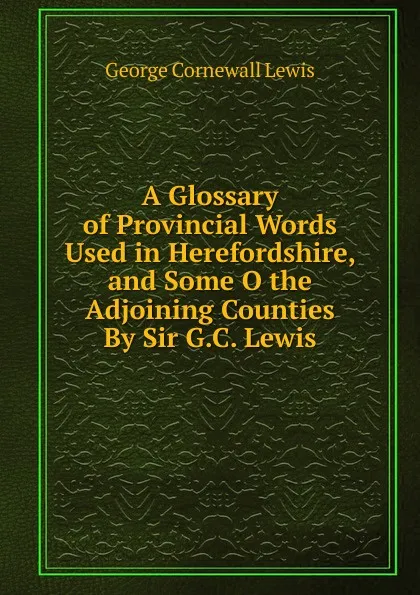 Обложка книги A Glossary of Provincial Words Used in Herefordshire, and Some O the Adjoining Counties By Sir G.C. Lewis, George Cornewall Lewis