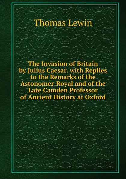 Обложка книги The Invasion of Britain by Julius Caesar. with Replies to the Remarks of the Astonomer-Royal and of the Late Camden Professor of Ancient History at Oxford, Thomas Lewin