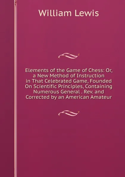 Обложка книги Elements of the Game of Chess: Or, a New Method of Instruction in That Celebrated Game, Founded On Scientific Principles, Containing Numerous General . Rev. and Corrected by an American Amateur, William Lewis