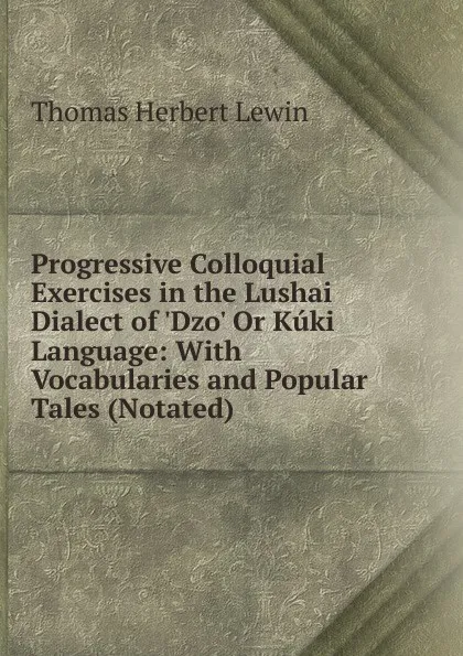 Обложка книги Progressive Colloquial Exercises in the Lushai Dialect of .Dzo. Or Kuki Language: With Vocabularies and Popular Tales (Notated), Thomas Herbert Lewin