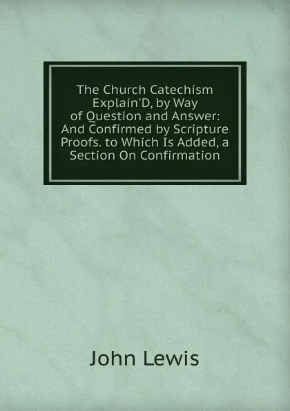 Обложка книги The Church Catechism Explain.D, by Way of Question and Answer: And Confirmed by Scripture Proofs. to Which Is Added, a Section On Confirmation, John Lewis