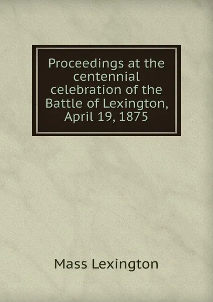 Обложка книги Proceedings at the centennial celebration of the Battle of Lexington, April 19, 1875, Mass Lexington