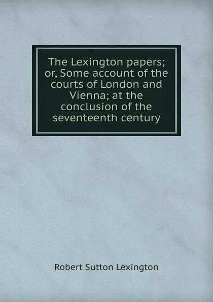 Обложка книги The Lexington papers; or, Some account of the courts of London and Vienna; at the conclusion of the seventeenth century, Robert Sutton Lexington