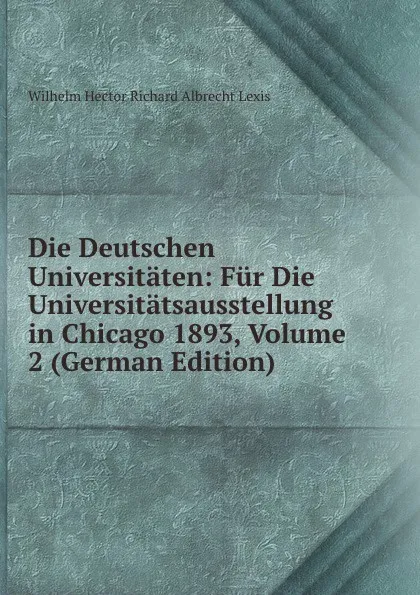 Обложка книги Die Deutschen Universitaten: Fur Die Universitatsausstellung in Chicago 1893, Volume 2 (German Edition), Wilhelm Hector Richard Albrecht Lexis