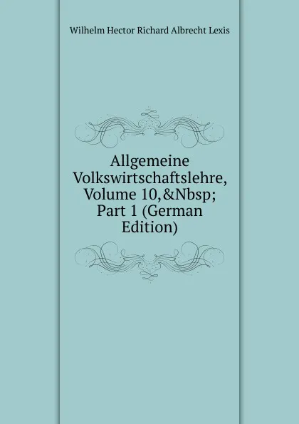 Обложка книги Allgemeine Volkswirtschaftslehre, Volume 10,.Nbsp;Part 1 (German Edition), Wilhelm Hector Richard Albrecht Lexis