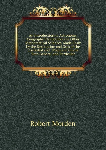 Обложка книги An Introduction to Astronomy, Geography, Navigation and Other Mathematical Sciences, Made Easie by the Description and Uses of the Coelestial and . Maps and Charts Both General and Particular, Robert Morden