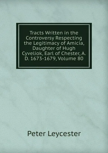 Обложка книги Tracts Written in the Controversy Respecting the Legitimacy of Amicia, Daughter of Hugh Cyveliok, Earl of Chester, A.D. 1673-1679, Volume 80, Peter Leycester