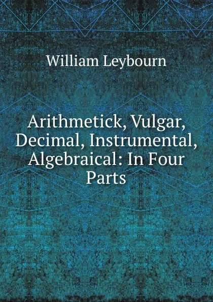 Обложка книги Arithmetick, Vulgar, Decimal, Instrumental, Algebraical: In Four Parts, William Leybourn