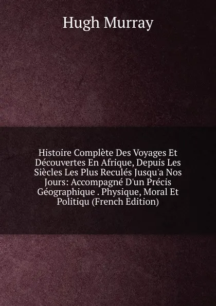 Обложка книги Histoire Complete Des Voyages Et Decouvertes En Afrique, Depuis Les Siecles Les Plus Recules Jusqu.a Nos Jours: Accompagne D.un Precis Geographique . Physique, Moral Et Politiqu (French Edition), Murray Hugh