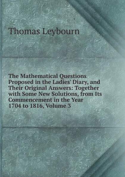 Обложка книги The Mathematical Questions Proposed in the Ladies. Diary, and Their Original Answers: Together with Some New Solutions, from Its Commencement in the Year 1704 to 1816, Volume 3, Thomas Leybourn