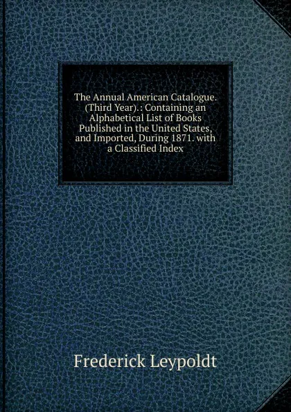 Обложка книги The Annual American Catalogue. (Third Year).: Containing an Alphabetical List of Books Published in the United States, and Imported, During 1871. with a Classified Index, Frederick Leypoldt