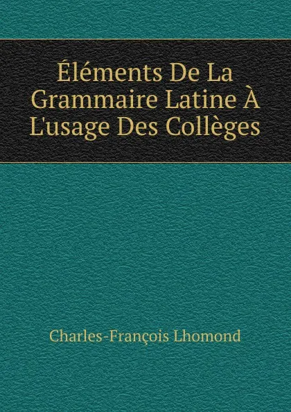 Обложка книги Elements De La Grammaire Latine A L.usage Des Colleges, Charles-François Lhomond