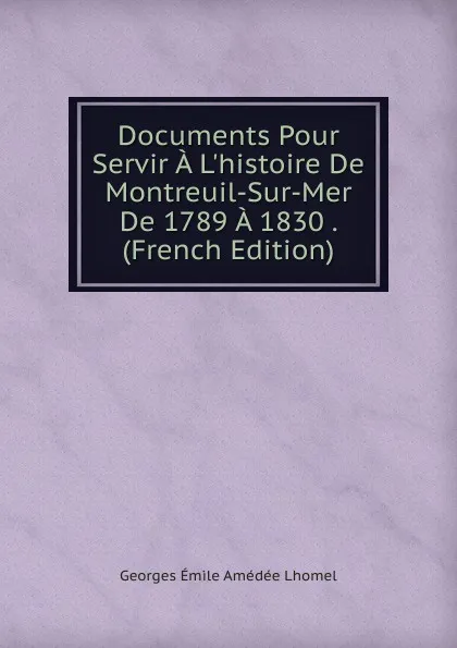 Обложка книги Documents Pour Servir A L.histoire De Montreuil-Sur-Mer De 1789 A 1830 . (French Edition), Georges Émile Amédée Lhomel