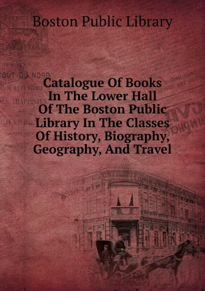 Обложка книги Catalogue Of Books In The Lower Hall Of The Boston Public Library In The Classes Of History, Biography, Geography, And Travel, Boston Public Library