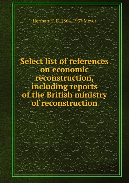 Обложка книги Select list of references on economic reconstruction, including reports of the British ministry of reconstruction, Herman H. B. 1864-1937 Meyer