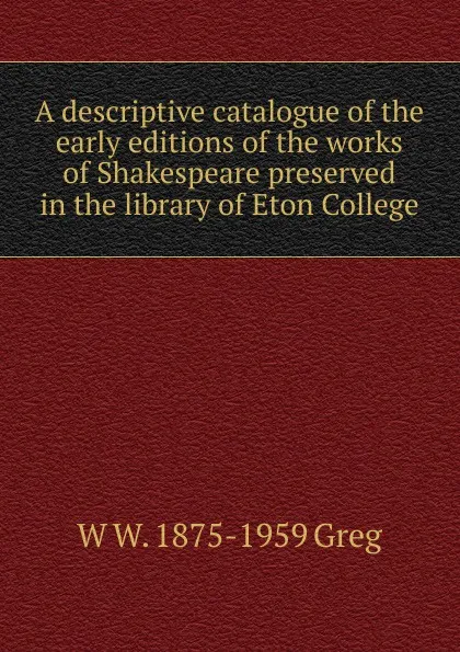 Обложка книги A descriptive catalogue of the early editions of the works of Shakespeare preserved in the library of Eton College, W W. 1875-1959 Greg