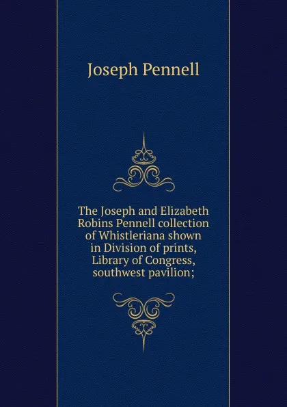 Обложка книги The Joseph and Elizabeth Robins Pennell collection of Whistleriana shown in Division of prints, Library of Congress, southwest pavilion;, Joseph Pennell