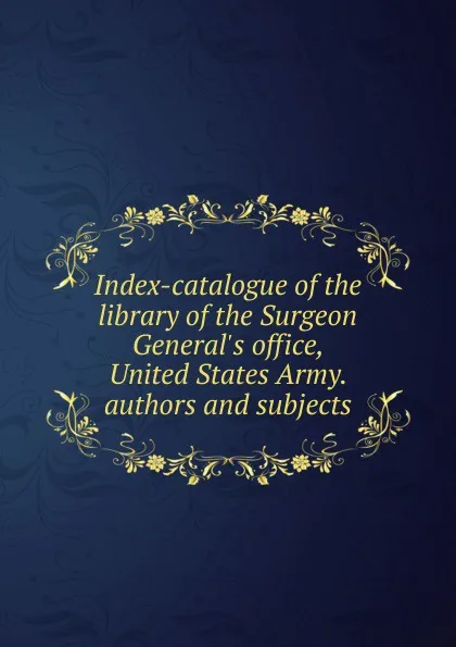 Обложка книги Index-catalogue of the library of the Surgeon General.s office, United States Army. authors and subjects, 