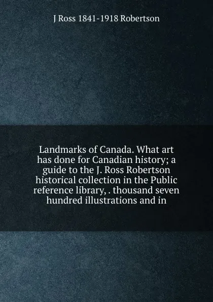 Обложка книги Landmarks of Canada. What art has done for Canadian history; a guide to the J. Ross Robertson historical collection in the Public reference library, . thousand seven hundred illustrations and in, J Ross 1841-1918 Robertson