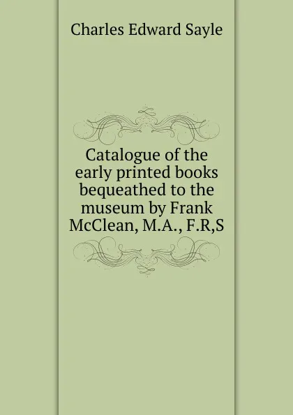 Обложка книги Catalogue of the early printed books bequeathed to the museum by Frank McClean, M.A., F.R,S., Charles Edward Sayle