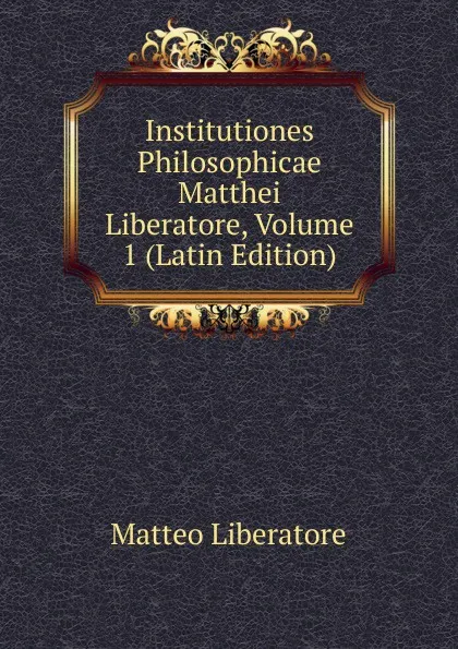 Обложка книги Institutiones Philosophicae Matthei Liberatore, Volume 1 (Latin Edition), Matteo Liberatore