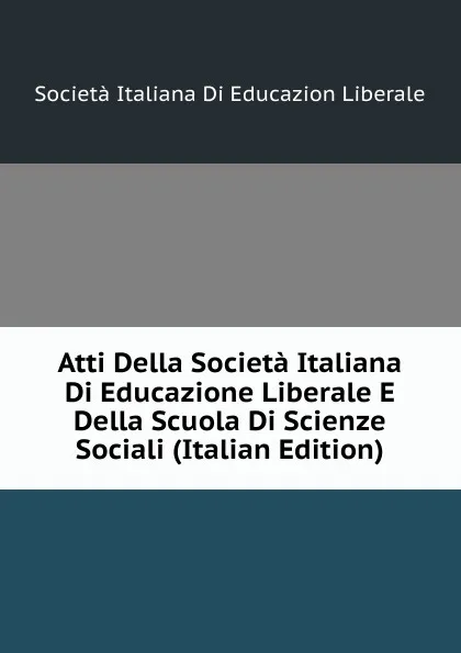 Обложка книги Atti Della Societa Italiana Di Educazione Liberale E Della Scuola Di Scienze Sociali (Italian Edition), Società Italiana Di Educazion Liberale