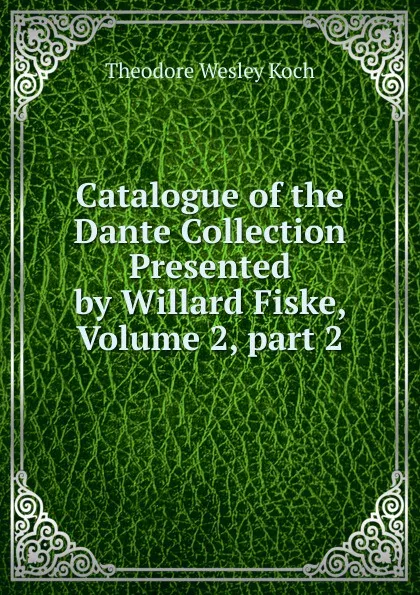 Обложка книги Catalogue of the Dante Collection Presented by Willard Fiske, Volume 2,.part 2, Koch Theodore Wesley