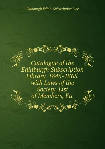 Обложка книги Catalogue of the Edinburgh Subscription Library, 1845-1865. with Laws of the Society, List of Members, Etc, Edinburgh Edinb. Subscription Libr