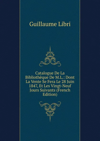 Обложка книги Catalogue De La Bibliotheque De M.L.: Dont La Vente Se Fera Le 28 Juin 1847, Et Les Vingt-Neuf Jours Suivants (French Edition), Guillaume Libri