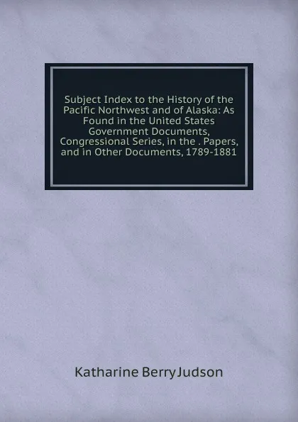 Обложка книги Subject Index to the History of the Pacific Northwest and of Alaska: As Found in the United States Government Documents, Congressional Series, in the . Papers, and in Other Documents, 1789-1881, Judson Katharine Berry