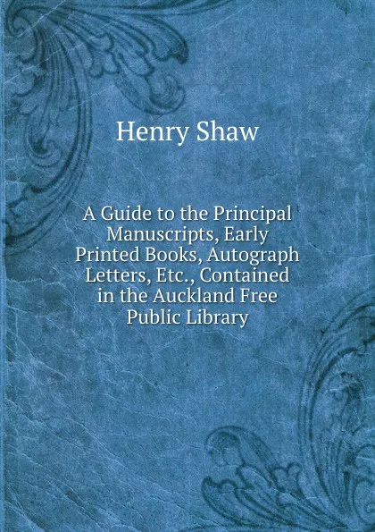Обложка книги A Guide to the Principal Manuscripts, Early Printed Books, Autograph Letters, Etc., Contained in the Auckland Free Public Library, Henry Shaw