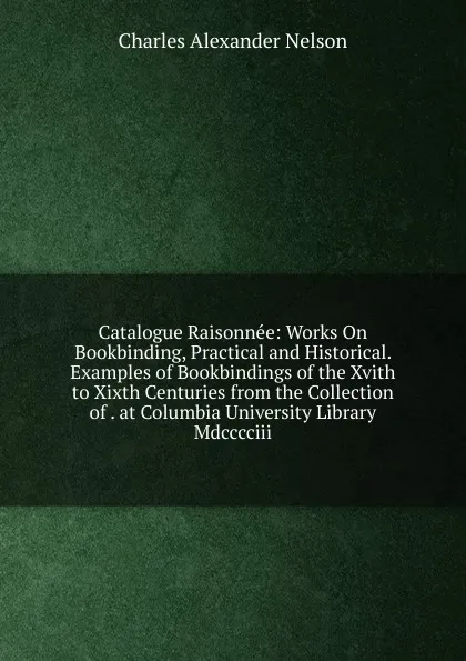 Обложка книги Catalogue Raisonnee: Works On Bookbinding, Practical and Historical. Examples of Bookbindings of the Xvith to Xixth Centuries from the Collection of . at Columbia University Library Mdcccciii., Charles Alexander Nelson