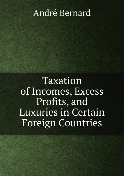 Обложка книги Taxation of Incomes, Excess Profits, and Luxuries in Certain Foreign Countries, André Bernard