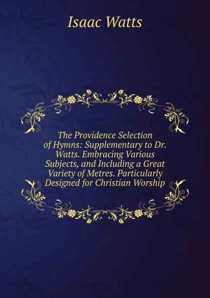 Обложка книги The Providence Selection of Hymns: Supplementary to Dr. Watts. Embracing Various Subjects, and Including a Great Variety of Metres. Particularly Designed for Christian Worship, Isaac Watts