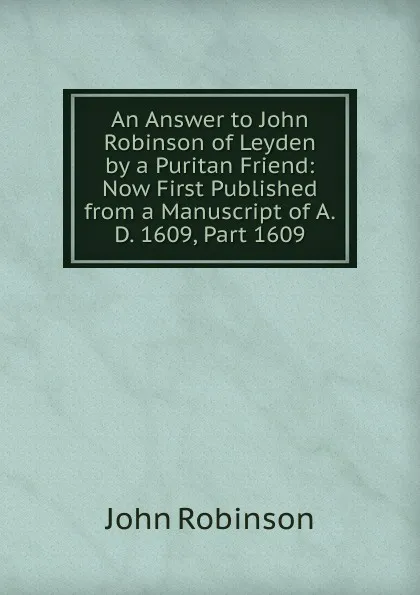 Обложка книги An Answer to John Robinson of Leyden by a Puritan Friend: Now First Published from a Manuscript of A.D. 1609, Part 1609, John Robinson