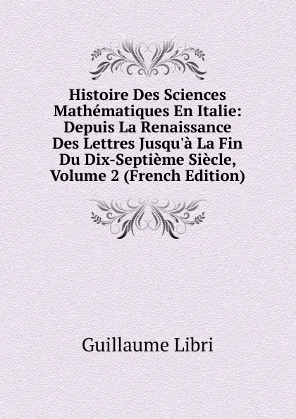 Обложка книги Histoire Des Sciences Mathematiques En Italie: Depuis La Renaissance Des Lettres Jusqu.a La Fin Du Dix-Septieme Siecle, Volume 2 (French Edition), Guillaume Libri