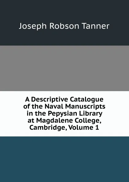 Обложка книги A Descriptive Catalogue of the Naval Manuscripts in the Pepysian Library at Magdalene College, Cambridge, Volume 1, Joseph Robson Tanner