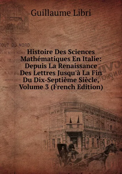 Обложка книги Histoire Des Sciences Mathematiques En Italie: Depuis La Renaissance Des Lettres Jusqu.a La Fin Du Dix-Septieme Siecle, Volume 3 (French Edition), Guillaume Libri