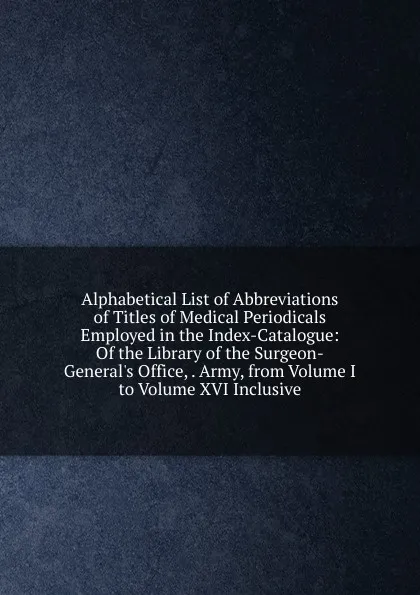 Обложка книги Alphabetical List of Abbreviations of Titles of Medical Periodicals Employed in the Index-Catalogue: Of the Library of the Surgeon-General.s Office, . Army, from Volume I to Volume XVI Inclusive, 