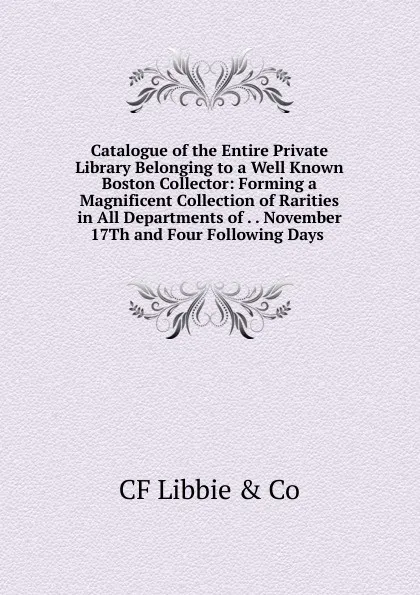 Обложка книги Catalogue of the Entire Private Library Belonging to a Well Known Boston Collector: Forming a Magnificent Collection of Rarities in All Departments of . . November 17Th and Four Following Days ., CF Libbie & Co