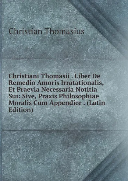 Обложка книги Christiani Thomasii . Liber De Remedio Amoris Irratationalis, Et Praevia Necessaria Notitia Sui: Sive, Praxis Philosophiae Moralis Cum Appendice . (Latin Edition), Christian Thomasius