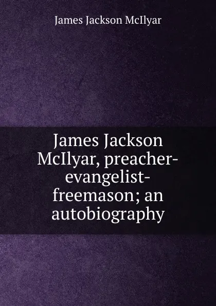 Обложка книги James Jackson McIlyar, preacher-evangelist-freemason; an autobiography, James Jackson McIlyar