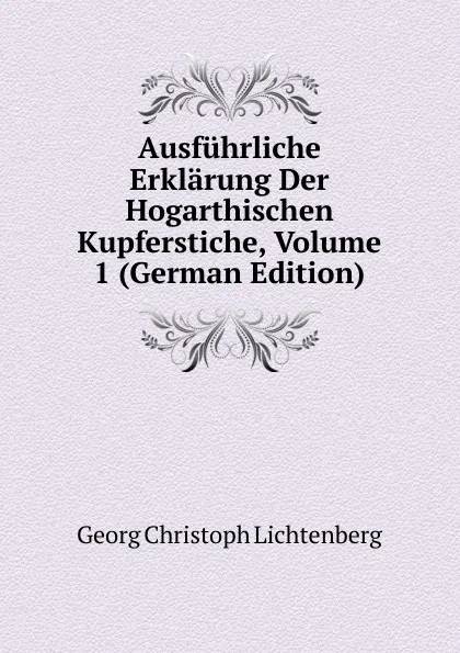 Обложка книги Ausfuhrliche Erklarung Der Hogarthischen Kupferstiche, Volume 1 (German Edition), Georg Christoph Lichtenberg