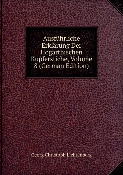 Обложка книги Ausfuhrliche Erklarung Der Hogarthischen Kupferstiche, Volume 8 (German Edition), Georg Christoph Lichtenberg