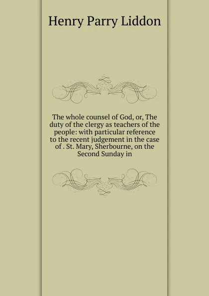 Обложка книги The whole counsel of God, or, The duty of the clergy as teachers of the people: with particular reference to the recent judgement in the case of . St. Mary, Sherbourne, on the Second Sunday in, Henry Parry Liddon