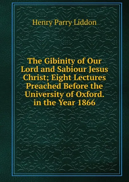 Обложка книги The Gibinity of Our Lord and Sabiour Jesus Christ; Eight Lectures Preached Before the University of Oxford. in the Year 1866, Henry Parry Liddon