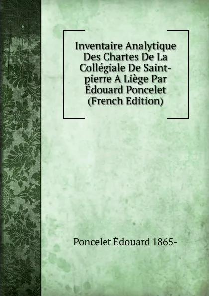 Обложка книги Inventaire Analytique Des Chartes De La Collegiale De Saint-pierre A Liege Par Edouard Poncelet (French Edition), Poncelet Édouard 1865-