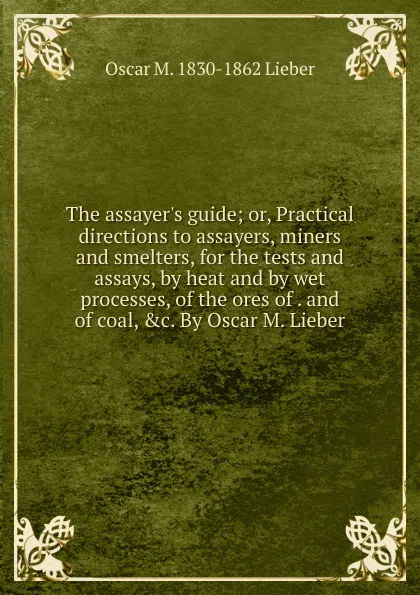 Обложка книги The assayer.s guide; or, Practical directions to assayers, miners and smelters, for the tests and assays, by heat and by wet processes, of the ores of . and of coal, .c. By Oscar M. Lieber, Oscar M. 1830-1862 Lieber