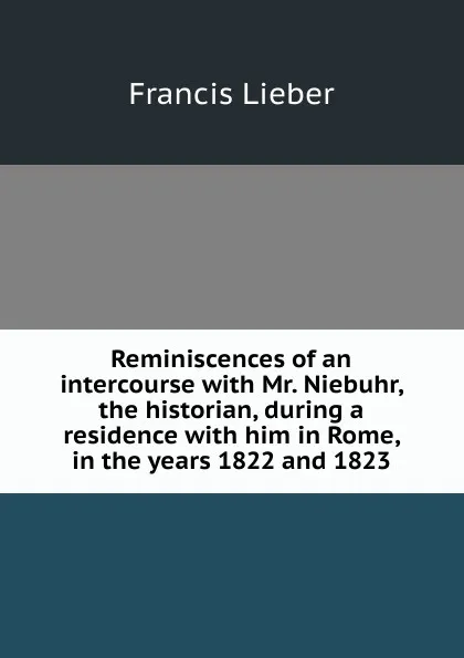 Обложка книги Reminiscences of an intercourse with Mr. Niebuhr, the historian, during a residence with him in Rome, in the years 1822 and 1823, Francis Lieber